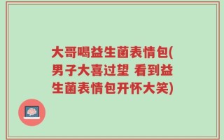大哥喝益生菌表情包(男子大喜过望 看到益生菌表情包开怀大笑)