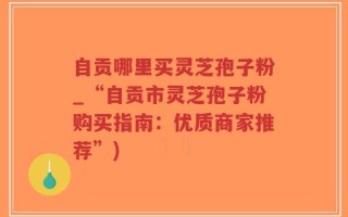 自贡哪里买灵芝孢子粉_“自贡市灵芝孢子粉购买指南：优质商家推荐”)