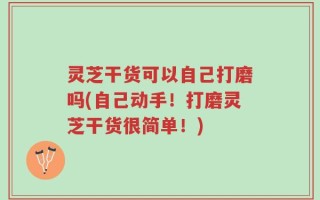 灵芝干货可以自己打磨吗(自己动手！打磨灵芝干货很简单！)