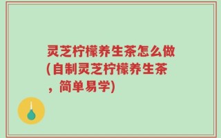 灵芝柠檬养生茶怎么做(自制灵芝柠檬养生茶，简单易学)