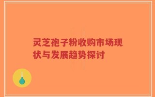 灵芝孢子粉收购市场现状与发展趋势探讨