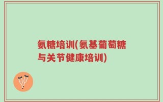 氨糖培训(氨基葡萄糖与关节健康培训)