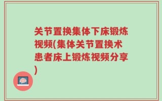 关节置换集体下床锻炼视频(集体关节置换术患者床上锻炼视频分享)