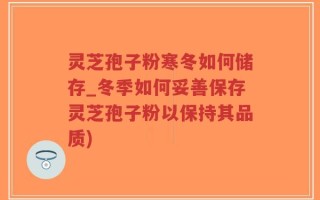 灵芝孢子粉寒冬如何储存_冬季如何妥善保存灵芝孢子粉以保持其品质)
