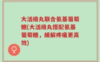 大活络丸联合氨基葡萄糖(大活络丸搭配氨基葡萄糖，缓解疼痛更高效)