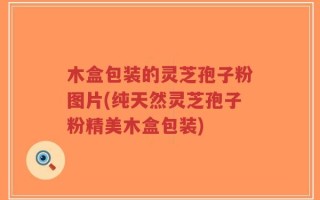 木盒包装的灵芝孢子粉图片(纯天然灵芝孢子粉精美木盒包装)