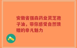 安徽省强森药业灵芝孢子油，带你感受自然馈赠的非凡魅力