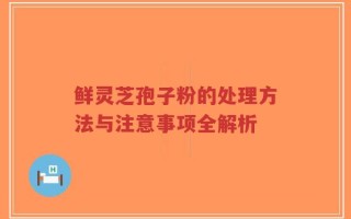 鲜灵芝孢子粉的处理方法与注意事项全解析