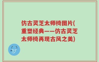 仿古灵芝太师椅图片(重塑经典——仿古灵芝太师椅再现古风之美)