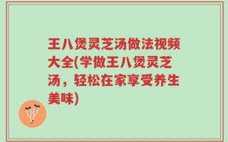 王八煲灵芝汤做法视频大全(学做王八煲灵芝汤，轻松在家享受养生美味)