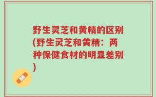 野生灵芝和黄精的区别(野生灵芝和黄精：两种保健食材的明显差别)