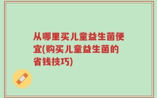 从哪里买儿童益生菌便宜(购买儿童益生菌的省钱技巧)
