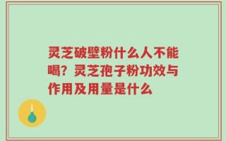 灵芝破壁粉什么人不能喝？灵芝孢子粉功效与作用及用量是什么