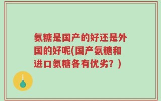 氨糖是国产的好还是外国的好呢(国产氨糖和进口氨糖各有优劣？)