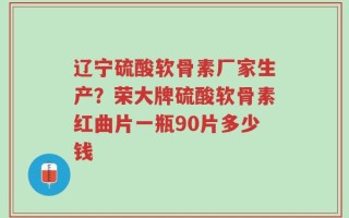 辽宁硫酸软骨素厂家生产？荣大牌硫酸软骨素红曲片一瓶90片多少钱