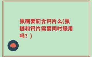 氨糖要配合钙片么(氨糖和钙片需要同时服用吗？)