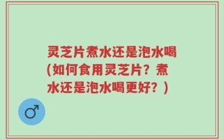 灵芝片煮水还是泡水喝(如何食用灵芝片？煮水还是泡水喝更好？)