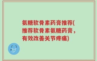 氨糖软骨素药膏推荐(推荐软骨素氨糖药膏，有效改善关节疼痛)