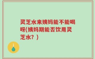 灵芝水来姨妈能不能喝呀(姨妈期能否饮用灵芝水？)