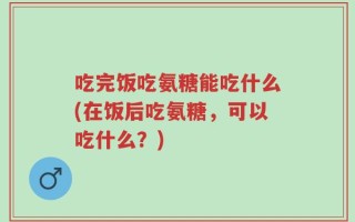 吃完饭吃氨糖能吃什么(在饭后吃氨糖，可以吃什么？)