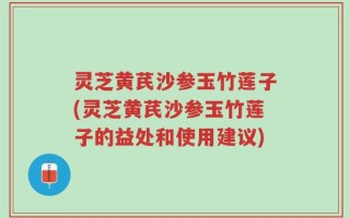 灵芝黄芪沙参玉竹莲子(灵芝黄芪沙参玉竹莲子的益处和使用建议)