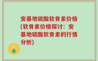 安基地硫酸软骨素价格(软骨素价格探讨：安基地硫酸软骨素的行情分析)