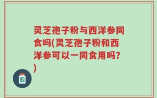 灵芝孢子粉与西洋参同食吗(灵芝孢子粉和西洋参可以一同食用吗？)