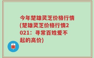 今年楚雄灵芝价格行情(楚雄灵芝价格行情2021：寻常百姓爱不起的高价)