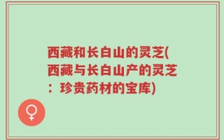 西藏和长白山的灵芝(西藏与长白山产的灵芝：珍贵药材的宝库)