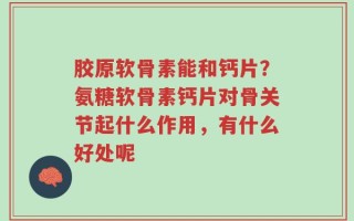 胶原软骨素能和钙片？氨糖软骨素钙片对骨关节起什么作用，有什么好处呢