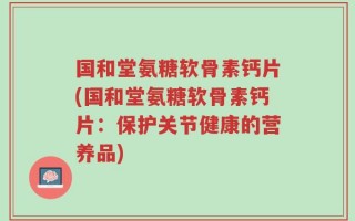 国和堂氨糖软骨素钙片(国和堂氨糖软骨素钙片：保护关节健康的营养品)