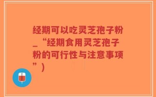经期可以吃灵芝孢子粉_“经期食用灵芝孢子粉的可行性与注意事项”)