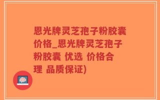恩光牌灵芝孢子粉胶囊价格_恩光牌灵芝孢子粉胶囊 优选 价格合理 品质保证)