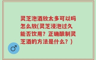 灵芝泡酒放太多可以吗怎么放(灵芝浸泡过久能否饮用？正确酿制灵芝酒的方法是什么？)