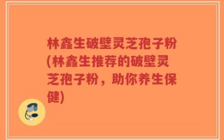 林鑫生破壁灵芝孢子粉(林鑫生推荐的破壁灵芝孢子粉，助你养生保健)