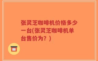 张灵芝咖啡机价格多少一台(张灵芝咖啡机单台售价为？)