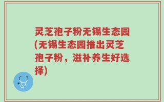 灵芝孢子粉无锡生态园(无锡生态园推出灵芝孢子粉，滋补养生好选择)