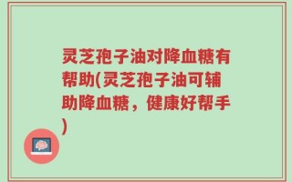 灵芝孢子油对降血糖有帮助(灵芝孢子油可辅助降血糖，健康好帮手)