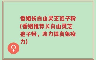 香姐长白山灵芝孢子粉(香姐推荐长白山灵芝孢子粉，助力提高免疫力)