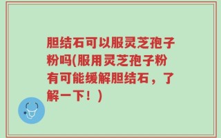 胆结石可以服灵芝孢子粉吗(服用灵芝孢子粉有可能缓解胆结石，了解一下！)