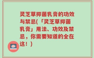 灵芝草抑菌乳膏的功效与禁忌(「灵芝草抑菌乳膏」用法、功效及禁忌，你需要知道的全在这！)