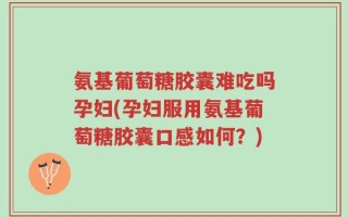 氨基葡萄糖胶囊难吃吗孕妇(孕妇服用氨基葡萄糖胶囊口感如何？)