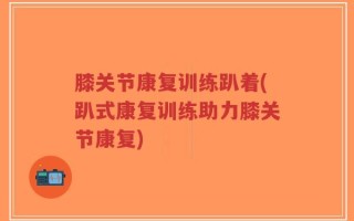 膝关节康复训练趴着(趴式康复训练助力膝关节康复)