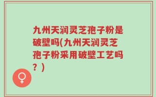 九州天润灵芝孢子粉是破壁吗(九州天润灵芝孢子粉采用破壁工艺吗？)