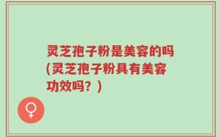 灵芝孢子粉是美容的吗(灵芝孢子粉具有美容功效吗？)