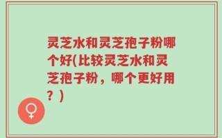 灵芝水和灵芝孢子粉哪个好(比较灵芝水和灵芝孢子粉，哪个更好用？)