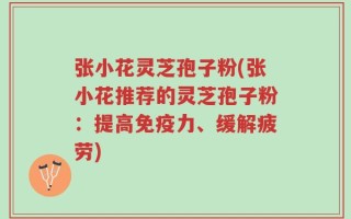 张小花灵芝孢子粉(张小花推荐的灵芝孢子粉：提高免疫力、缓解疲劳)