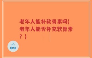老年人能补软骨素吗(老年人能否补充软骨素？)