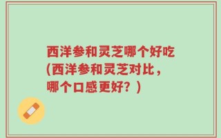 西洋参和灵芝哪个好吃(西洋参和灵芝对比，哪个口感更好？)