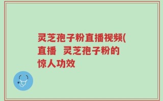 灵芝孢子粉直播视频(直播  灵芝孢子粉的惊人功效